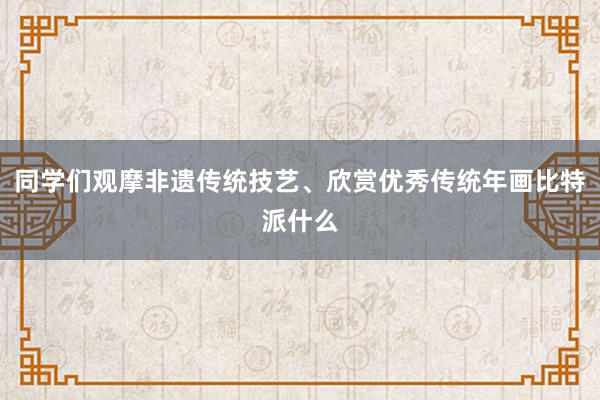 同学们观摩非遗传统技艺、欣赏优秀传统年画比特派什么