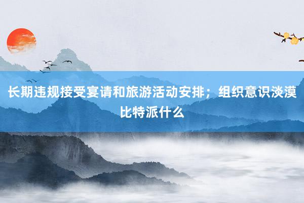 长期违规接受宴请和旅游活动安排；组织意识淡漠比特派什么