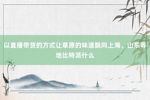 以直播带货的方式让草原的味道飘向上海、山东等地比特派什么