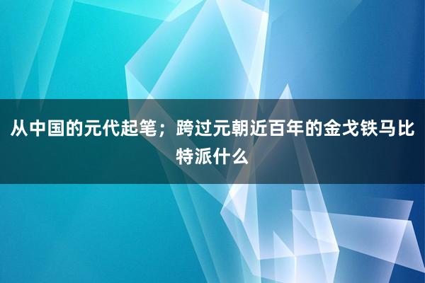 从中国的元代起笔；跨过元朝近百年的金戈铁马比特派什么