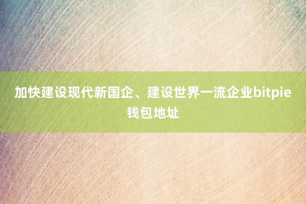 加快建设现代新国企、建设世界一流企业bitpie钱包地址