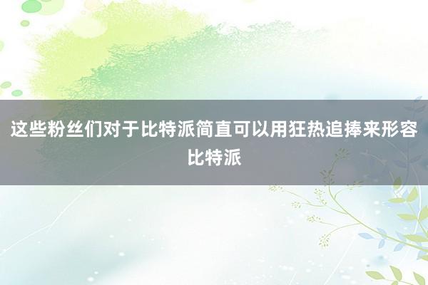 这些粉丝们对于比特派简直可以用狂热追捧来形容比特派